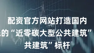 配资官方网站打造国内领先的“近零碳大型公共建筑”标杆