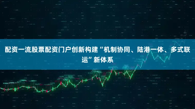 配资一流股票配资门户创新构建“机制协同、陆港一体、多式联运”新体系