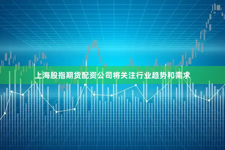 上海股指期货配资公司将关注行业趋势和需求