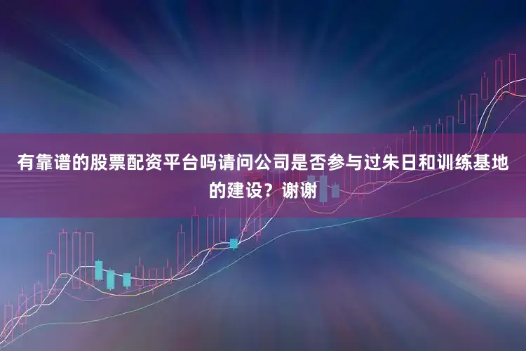 有靠谱的股票配资平台吗请问公司是否参与过朱日和训练基地的建设？谢谢