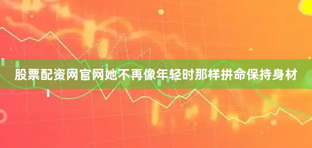 股票配资网官网她不再像年轻时那样拼命保持身材