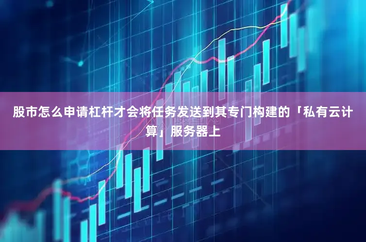 股市怎么申请杠杆才会将任务发送到其专门构建的「私有云计算」服务器上