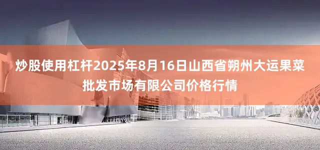 炒股使用杠杆2025年8月16日山西省朔州大运果菜批发市场有限公司价格行情