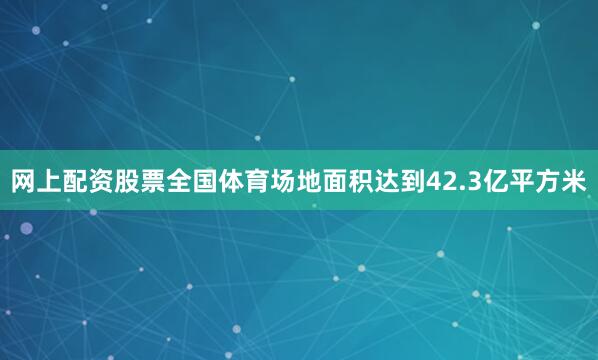 网上配资股票全国体育场地面积达到42.3亿平方米